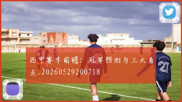 西甲赛季前瞻：冠军预测与三大看点_20260529200718