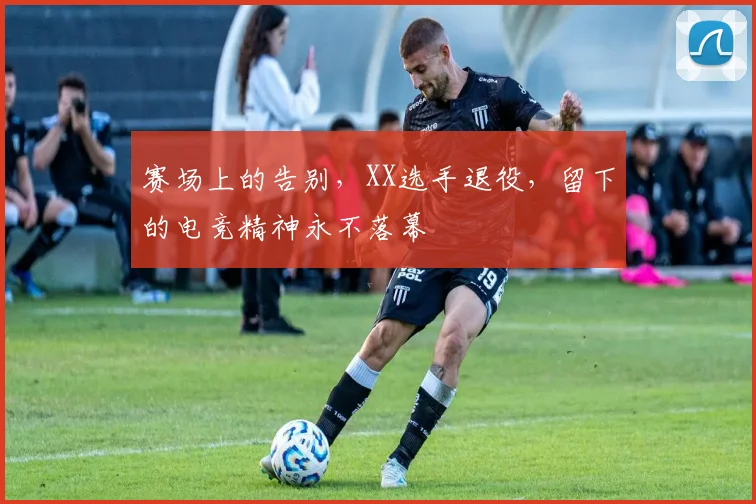 赛场上的告别，XX选手退役，留下的电竞精神永不落幕
