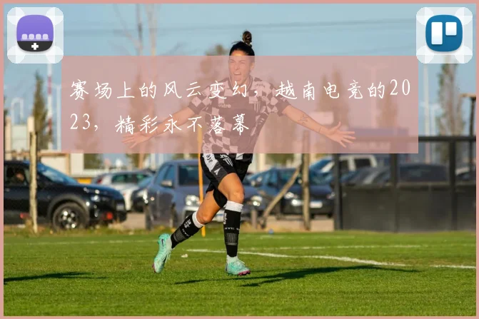 赛场上的风云变幻，越南电竞的2023，精彩永不落幕