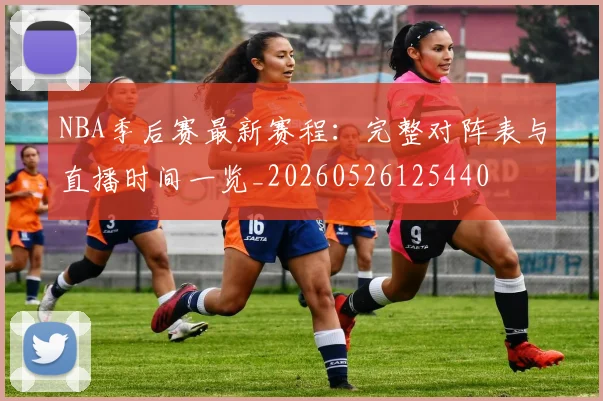 NBA季后赛最新赛程:完整对阵表与直播时间一览_20260526125440