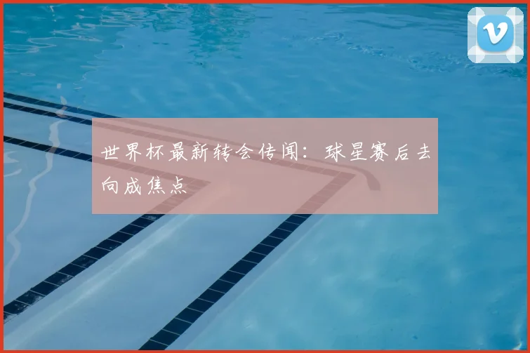 世界杯最新转会传闻:球星赛后去向成焦点