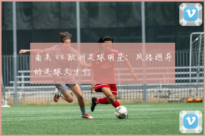 南美 vs 欧洲足球明星：风格迥异的足球天才们