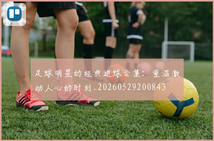 足球明星的经典进球合集:重温激动人心的时刻_20260529200843