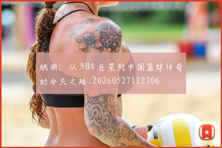 姚明:从 NBA 巨星到中国篮球传奇的非凡之路_20260527112306