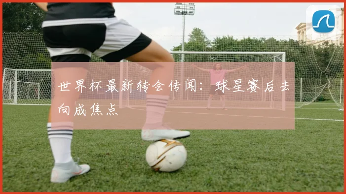 世界杯最新转会传闻：球星赛后去向成焦点