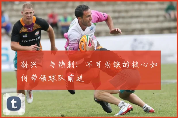 孙兴慜与热刺:不可或缺的核心如何带领球队前进