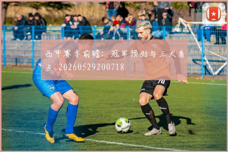 西甲赛季前瞻：冠军预测与三大看点_20260529200718