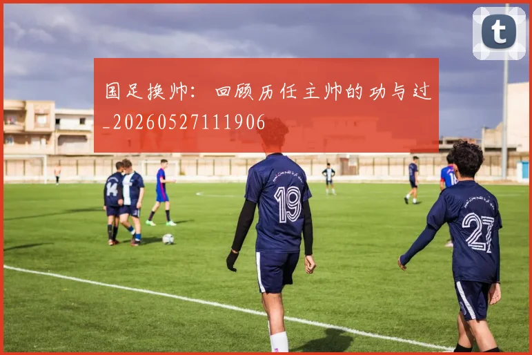 国足换帅:回顾历任主帅的功与过_20260527111906