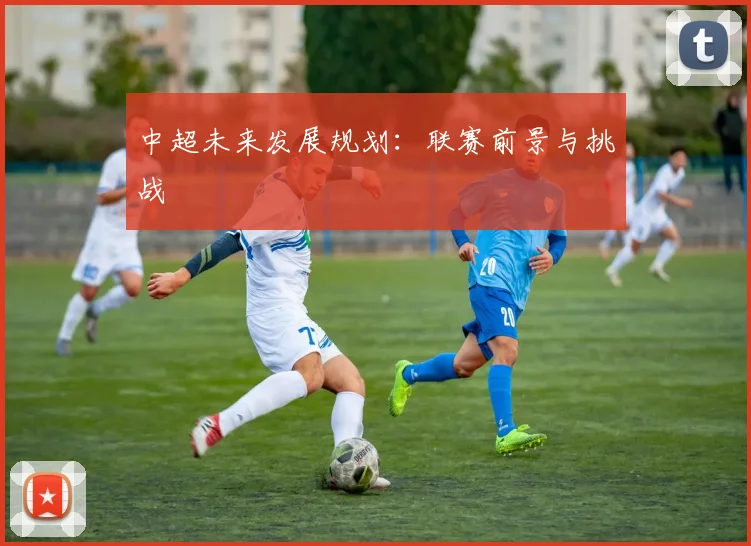 中超未来发展规划:联赛前景与挑战