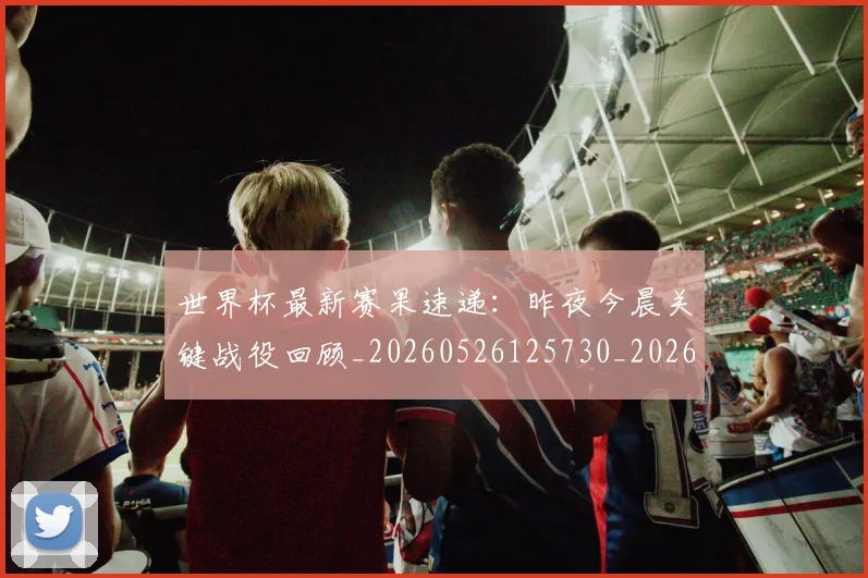 世界杯最新赛果速递：昨夜今晨关键战役回顾_20260526125730_20260607160450