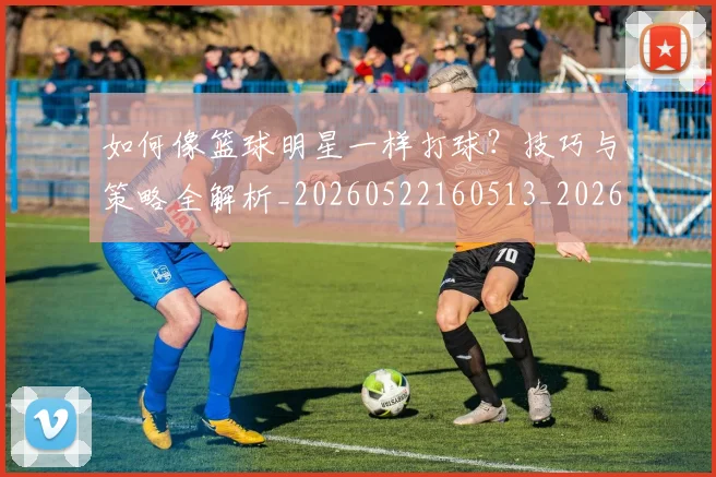 如何像篮球明星一样打球?技巧与策略全解析_20260522160513_20260609132613
