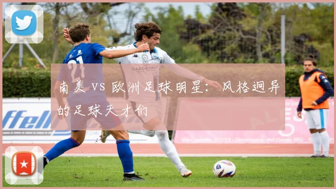 南美 vs 欧洲足球明星：风格迥异的足球天才们