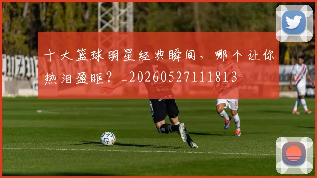 十大篮球明星经典瞬间，哪个让你热泪盈眶？_20260527111813