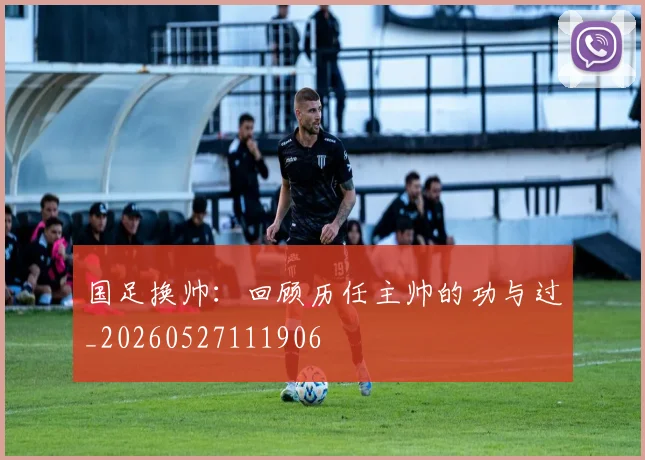 国足换帅:回顾历任主帅的功与过_20260527111906